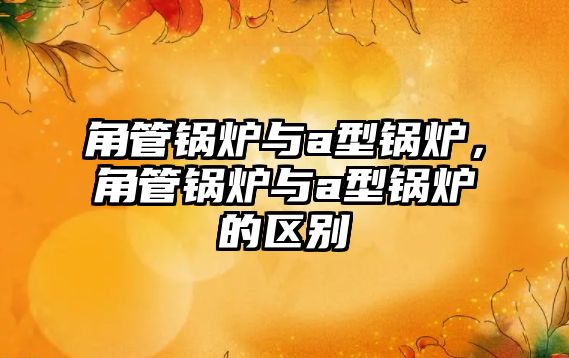 角管鍋爐與a型鍋爐，角管鍋爐與a型鍋爐的區(qū)別