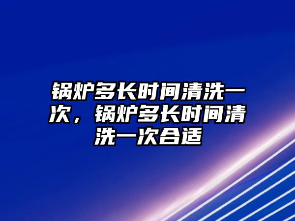 鍋爐多長時間清洗一次，鍋爐多長時間清洗一次合適