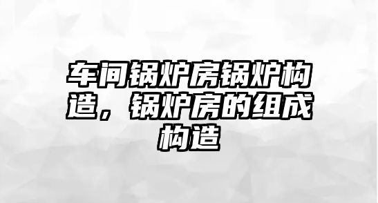 車間鍋爐房鍋爐構(gòu)造，鍋爐房的組成構(gòu)造