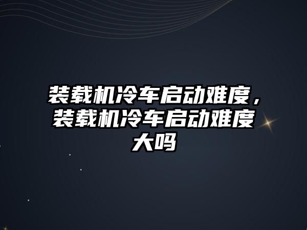 裝載機(jī)冷車啟動難度，裝載機(jī)冷車啟動難度大嗎