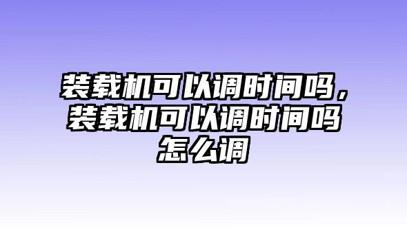 裝載機(jī)可以調(diào)時間嗎，裝載機(jī)可以調(diào)時間嗎怎么調(diào)