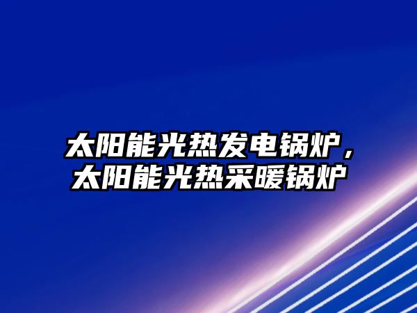 太陽能光熱發(fā)電鍋爐，太陽能光熱采暖鍋爐