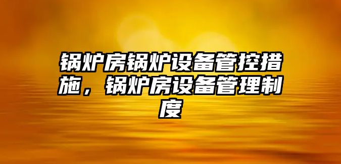 鍋爐房鍋爐設(shè)備管控措施，鍋爐房設(shè)備管理制度