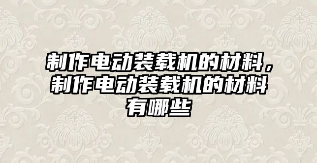 制作電動裝載機的材料，制作電動裝載機的材料有哪些