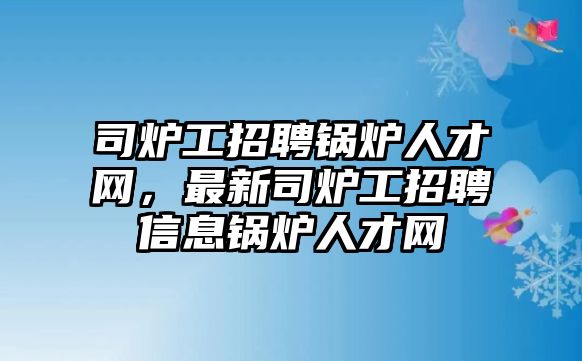 司爐工招聘鍋爐人才網(wǎng)，最新司爐工招聘信息鍋爐人才網(wǎng)