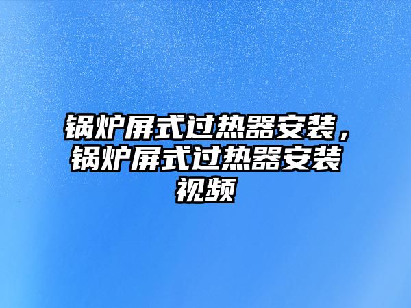 鍋爐屏式過熱器安裝，鍋爐屏式過熱器安裝視頻