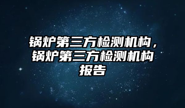 鍋爐第三方檢測(cè)機(jī)構(gòu)，鍋爐第三方檢測(cè)機(jī)構(gòu)報(bào)告