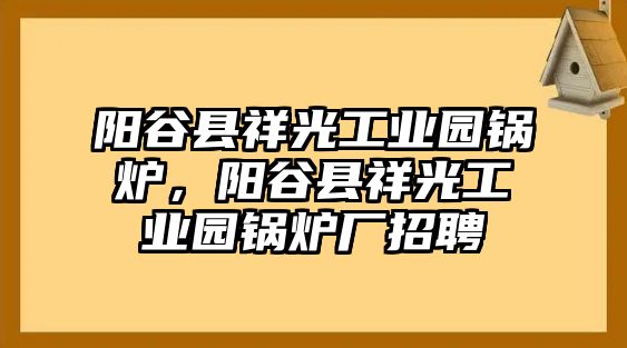 陽(yáng)谷縣祥光工業(yè)園鍋爐，陽(yáng)谷縣祥光工業(yè)園鍋爐廠招聘