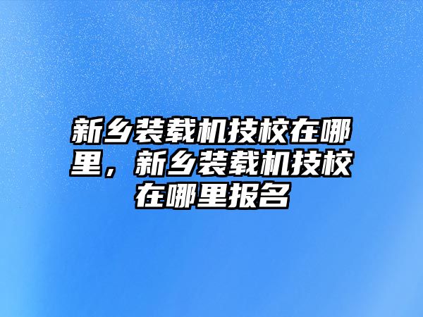 新鄉(xiāng)裝載機(jī)技校在哪里，新鄉(xiāng)裝載機(jī)技校在哪里報(bào)名