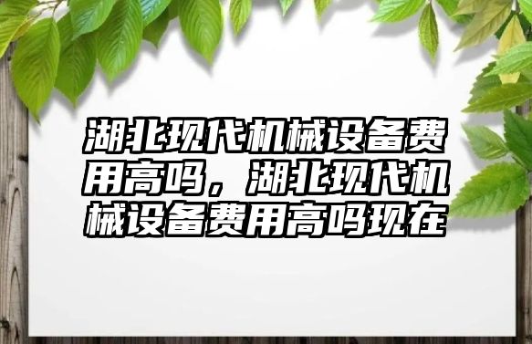 湖北現(xiàn)代機械設(shè)備費用高嗎，湖北現(xiàn)代機械設(shè)備費用高嗎現(xiàn)在