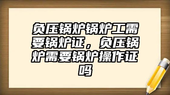 負(fù)壓鍋爐鍋爐工需要鍋爐證，負(fù)壓鍋爐需要鍋爐操作證嗎