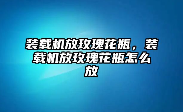 裝載機(jī)放玫瑰花瓶，裝載機(jī)放玫瑰花瓶怎么放