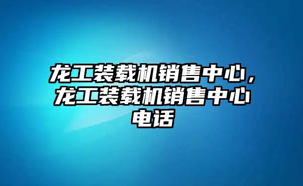 龍工裝載機(jī)銷售中心，龍工裝載機(jī)銷售中心電話