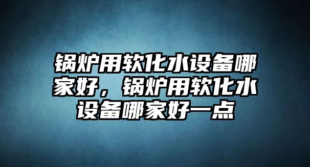 鍋爐用軟化水設(shè)備哪家好，鍋爐用軟化水設(shè)備哪家好一點(diǎn)