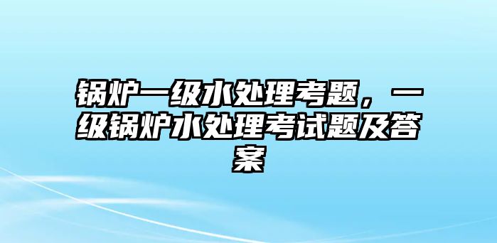 鍋爐一級(jí)水處理考題，一級(jí)鍋爐水處理考試題及答案