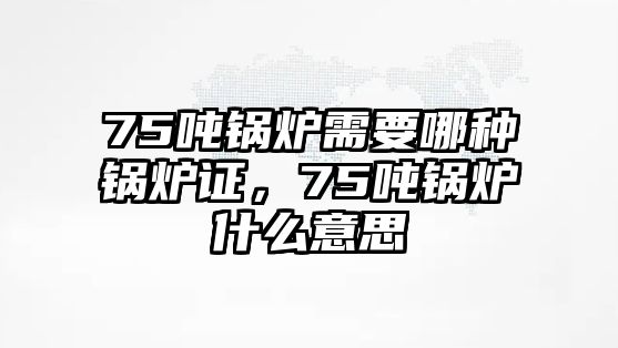 75噸鍋爐需要哪種鍋爐證，75噸鍋爐什么意思