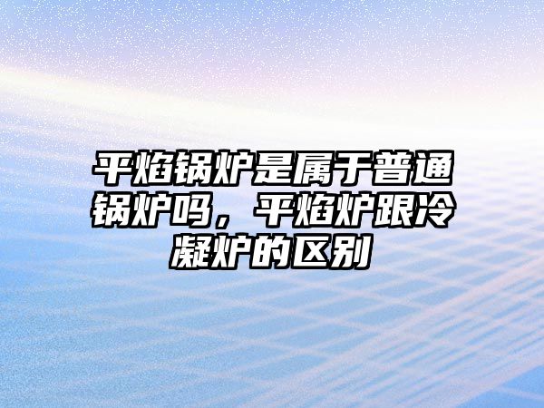 平焰鍋爐是屬于普通鍋爐嗎，平焰爐跟冷凝爐的區(qū)別