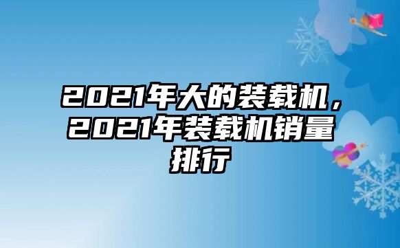 2021年大的裝載機(jī)，2021年裝載機(jī)銷量排行