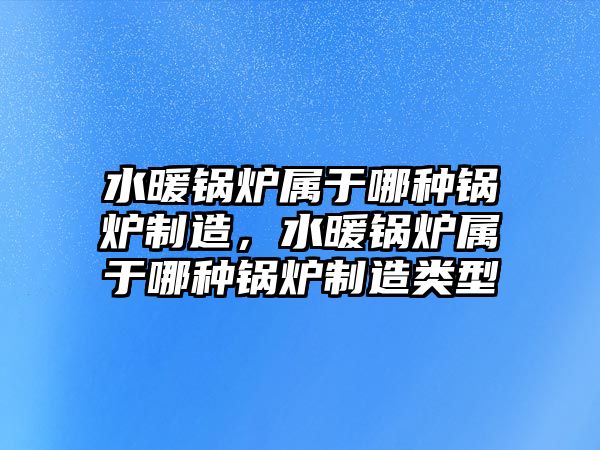 水暖鍋爐屬于哪種鍋爐制造，水暖鍋爐屬于哪種鍋爐制造類型