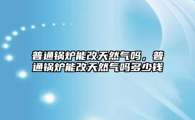 普通鍋爐能改天然氣嗎，普通鍋爐能改天然氣嗎多少錢