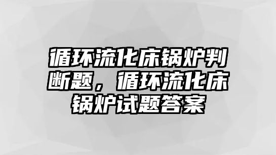 循環(huán)流化床鍋爐判斷題，循環(huán)流化床鍋爐試題答案