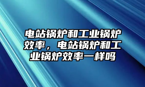 電站鍋爐和工業(yè)鍋爐效率，電站鍋爐和工業(yè)鍋爐效率一樣嗎