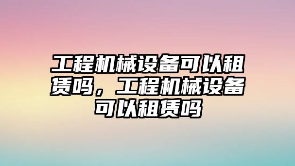 工程機械設備可以租賃嗎，工程機械設備可以租賃嗎