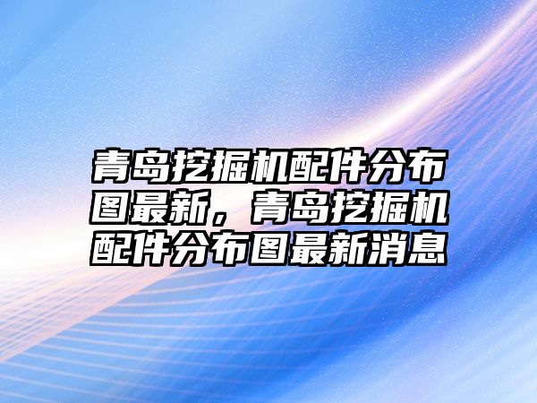 青島挖掘機(jī)配件分布圖最新，青島挖掘機(jī)配件分布圖最新消息