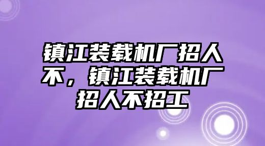 鎮(zhèn)江裝載機(jī)廠招人不，鎮(zhèn)江裝載機(jī)廠招人不招工