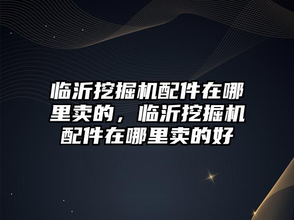 臨沂挖掘機(jī)配件在哪里賣的，臨沂挖掘機(jī)配件在哪里賣的好