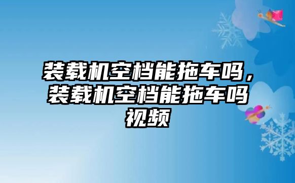 裝載機(jī)空檔能拖車嗎，裝載機(jī)空檔能拖車嗎視頻