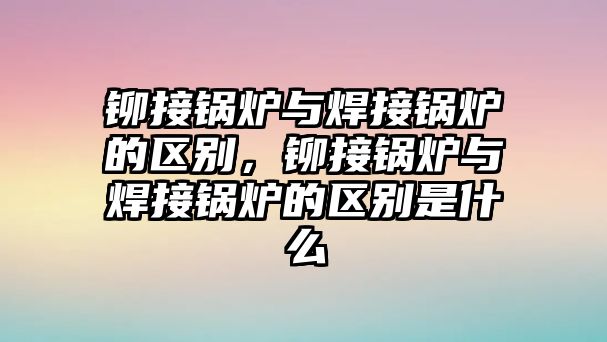 鉚接鍋爐與焊接鍋爐的區(qū)別，鉚接鍋爐與焊接鍋爐的區(qū)別是什么