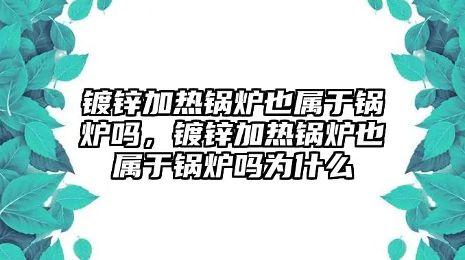 鍍鋅加熱鍋爐也屬于鍋爐嗎，鍍鋅加熱鍋爐也屬于鍋爐嗎為什么