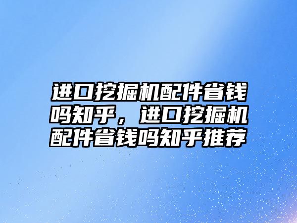 進口挖掘機配件省錢嗎知乎，進口挖掘機配件省錢嗎知乎推薦