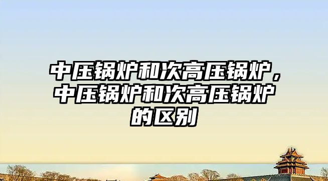 中壓鍋爐和次高壓鍋爐，中壓鍋爐和次高壓鍋爐的區(qū)別