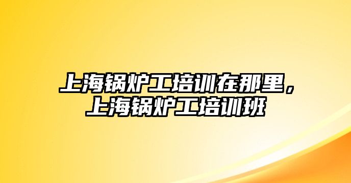 上海鍋爐工培訓(xùn)在那里，上海鍋爐工培訓(xùn)班