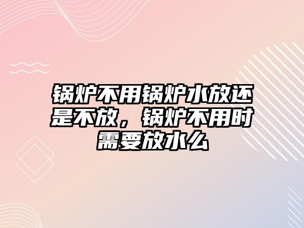 鍋爐不用鍋爐水放還是不放，鍋爐不用時需要放水么