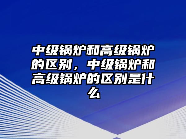 中級鍋爐和高級鍋爐的區(qū)別，中級鍋爐和高級鍋爐的區(qū)別是什么