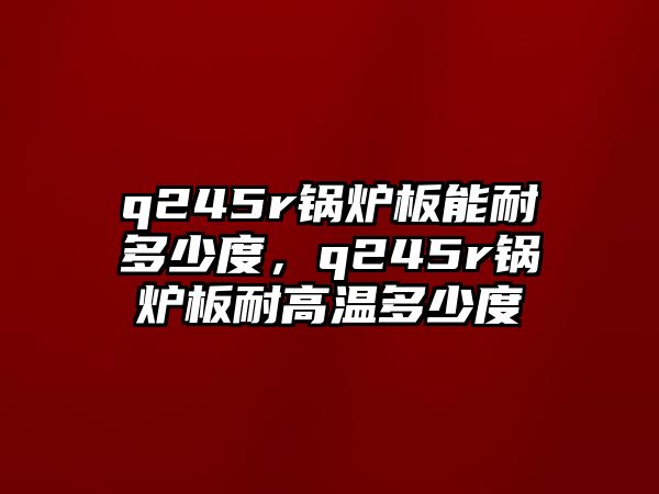 q245r鍋爐板能耐多少度，q245r鍋爐板耐高溫多少度