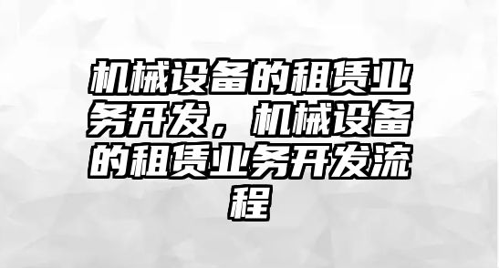 機(jī)械設(shè)備的租賃業(yè)務(wù)開發(fā)，機(jī)械設(shè)備的租賃業(yè)務(wù)開發(fā)流程