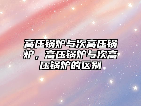 高壓鍋爐與次高壓鍋爐，高壓鍋爐與次高壓鍋爐的區(qū)別