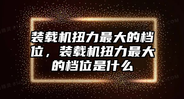 裝載機扭力最大的檔位，裝載機扭力最大的檔位是什么