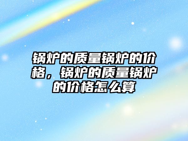 鍋爐的質(zhì)量鍋爐的價格，鍋爐的質(zhì)量鍋爐的價格怎么算