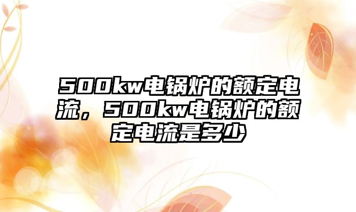 500kw電鍋爐的額定電流，500kw電鍋爐的額定電流是多少