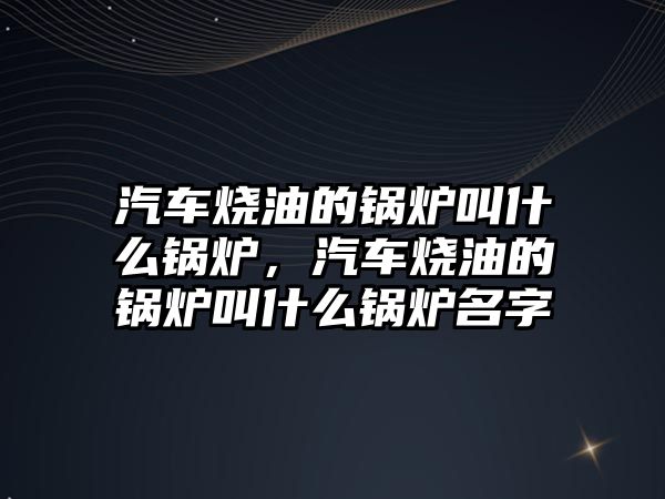 汽車燒油的鍋爐叫什么鍋爐，汽車燒油的鍋爐叫什么鍋爐名字