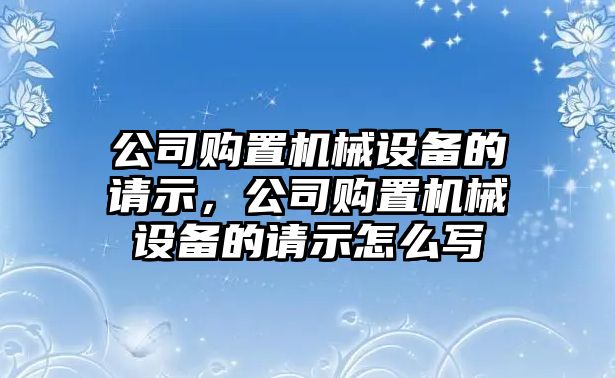 公司購(gòu)置機(jī)械設(shè)備的請(qǐng)示，公司購(gòu)置機(jī)械設(shè)備的請(qǐng)示怎么寫(xiě)