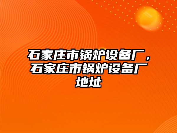 石家莊市鍋爐設(shè)備廠，石家莊市鍋爐設(shè)備廠地址