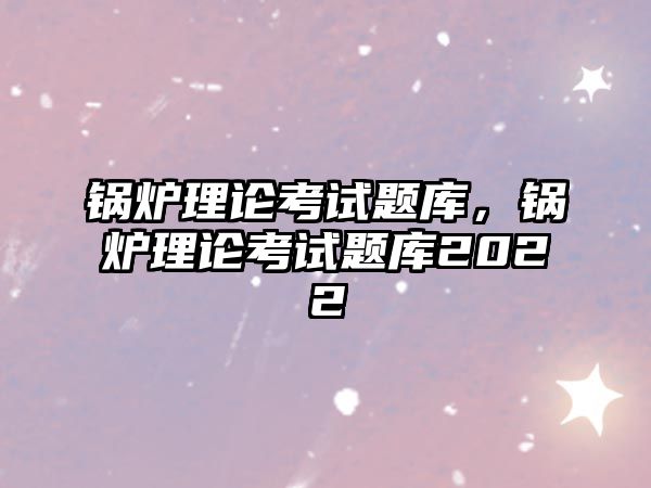 鍋爐理論考試題庫，鍋爐理論考試題庫2022