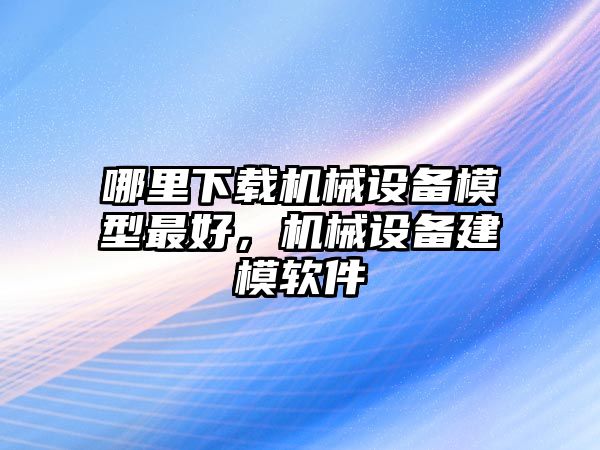 哪里下載機械設(shè)備模型最好，機械設(shè)備建模軟件