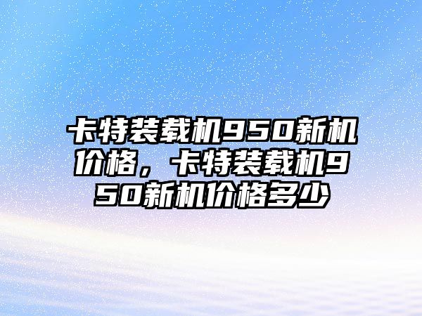 卡特裝載機(jī)950新機(jī)價格，卡特裝載機(jī)950新機(jī)價格多少